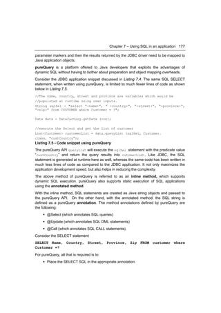 Chapter 7 – Using SQL in an application 177

parameter markers and then the results returned by the JDBC driver need to be mapped to
Java application objects.
pureQuery is a platform offered to Java developers that exploits the advantages of
dynamic SQL without having to bother about preparation and object mapping overheads.
Consider the JDBC application snippet discussed in Listing 7.4. The same SQL SELECT
statement, when written using pureQuery, is limited to much fewer lines of code as shown
below in Listing 7.5.
//The name, country, street and province are variables which would be
//populated at runtime using user inputs.
String sqlSel = "select “+name+”, ” +country+”, “+street+”, “+province+”,
“+zip+” from CUSTOMER where Customer = ?";

Data data = DataFactory.getData (con);

//execute the Select and get the list of customer
List<Customer> customerList = data.queryList (sqlSel, Customer.
class, "custCountry");
Listing 7.5 - Code snippet using pureQuery
The pureQuery API queryList will execute the sqlSel statement with the predicate value
“custCountry” and return the query results into cutomerList. Like JDBC, the SQL
statement is generated at runtime here as well, whereas the same code has been written in
much less lines of code as compared to the JDBC application. It not only maximizes the
application development speed, but also helps in reducing the complexity.
The above method of pureQuery is referred to as an inline method, which supports
dynamic SQL execution. pureQuery also supports static execution of SQL applications
using the annotated method.
With the inline method, SQL statements are created as Java string objects and passed to
the pureQuery API. On the other hand, with the annotated method, the SQL string is
defined as a pureQuery annotation. The method annotations defined by pureQuery are
the following:
      @Select (which annotates SQL queries)
      @Update (which annotates SQL DML statements)
      @Call (which annotates SQL CALL statements).
Consider the SELECT statement
SELECT Name, Country, Street, Province, Zip FROM customer where
Customer =?
For pureQuery, all that is required is to:
      Place the SELECT SQL in the appropriate annotation.
 