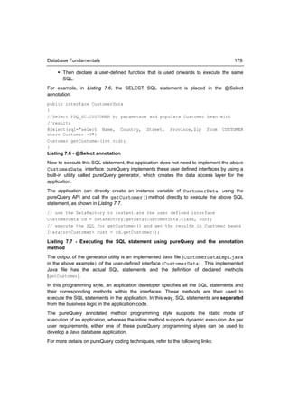 Database Fundamentals                                                               178

     Then declare a user-defined function that is used onwards to execute the same
      SQL.
For example, in Listing 7.6, the SELECT SQL statement is placed in the @Select
annotation.
public interface CustomerData
{
//Select PDQ_SC.CUSTOMER by parameters and populate Customer bean with
//results
@Select(sql="select Name, Country, Street, Province,Zip from CUSTOMER
where Customer =?")
Customer getCustomer(int cid);
}
Listing 7.6 - @Select annotation
Now to execute this SQL statement, the application does not need to implement the above
CustomerData interface. pureQuery implements these user defined interfaces by using a
built-in utility called pureQuery generator, which creates the data access layer for the
application.
The application can directly create an instance variable of CustomerData using the
pureQuery API and call the getCustomer()method directly to execute the above SQL
statement, as shown in Listing 7.7.
// use the DataFactory to instantiate the user defined interface
CustomerData cd = DataFactory.getData(CustomerData.class, con);
// execute the SQL for getCustomer() and get the results in Customer beans
Iterator<Customer> cust = cd.getCustomer();

Listing 7.7 - Executing the SQL statement using pureQuery and the annotation
method
The output of the generator utility is an implemented Java file (CustomerDataImpl.java
in the above example) of the user-defined interface (CustomerData). This implemented
Java file has the actual SQL statements and the definition of declared methods
(getCustomer).
In this programming style, an application developer specifies all the SQL statements and
their corresponding methods within the interfaces. These methods are then used to
execute the SQL statements in the application. In this way, SQL statements are separated
from the business logic in the application code.
The pureQuery annotated method programming style supports the static mode of
execution of an application, whereas the inline method supports dynamic execution. As per
user requirements, either one of these pureQuery programming styles can be used to
develop a Java database application.
For more details on pureQuery coding techniques, refer to the following links:
 