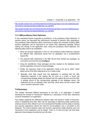 Chapter 7 – Using SQL in an application 179

http://publib.boulder.ibm.com/infocenter/idm/v2r2/index.jsp?topic=/com.ibm.datatools.javat
ool.runtime.overview.doc/topics/helpindex_pq_sdf.html
http://publib.boulder.ibm.com/infocenter/idm/v2r2/index.jsp?topic=/com.ibm.datatools.javat
ool.runtime.overview.doc/topics/helpindex_pq_sdf.html

7.5.1 IBM pureQuery Client Optimizer
A very interesting feature supported by pureQuery, is the pureQuery Client Optimizer. In
sections above, we discussed the performance overhead of dynamic SQL applications.
The pureQuery Client Optimizer offers a technique to reduce this overhead. Existing JDBC
dynamic application can be optimized to run certain SQL statements statically, without
making any change to the application code. Using the pureQuery Client Optimizer, the
following steps need to be undertaken:
     When the dynamic application is first run, the pureQuery Client Optimizer captures
      the different SQL statements issued from an application into a pureQueryXml
      capture file.
     The captured SQL statements in the XML file are then divided into packages, by
      running the command line tool Configure.
     Using the staticBinder, these packages are then created on the database server
      and the application is bound to these packages.
     Finally, the execution mode of the application needs to be set to ‘static’, which
      allows some of the SQL statements to run in static mode.
    7. Basically, each SQL issued from the application is matched with the SQL
       statements captured in the capture file. As soon as a match is found, the
       corresponding package details are fetched from the capture file and since the SQL
       is already bound to the corresponding package at the database server, the
       statement can be run statically. Each new SQL, which does not find a match, stills
       runs in dynamic execution mode.


7.6 Summary
This chapter discussed different techniques to use SQL in an application. It started
describing the concept of "transaction" followed by a description of how SQL statements
could be embedded in an application.
The chapter explained the differences between static and dynamic modes of execution,
where it established that static SQL had the advantage of delivering better performance,
whereas dynamic SQL offered much more development flexibility and the ability to develop
and execute applications without the need for pre-compilation and a connection to the
database. The choice between static and dynamic approaches totally depends upon the
requirement of the application and its design. There is no hard and fast rule that either
approach should always be preferred over the other.
 
