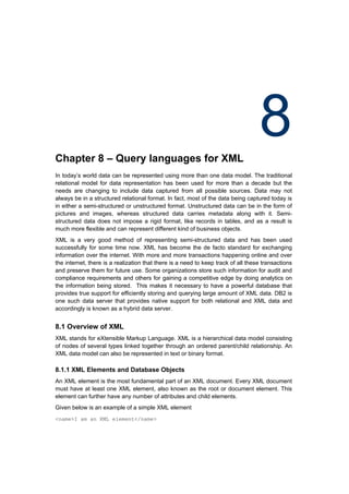 Chapter 8 – Query languages for XML
                                                                                   8
In today’s world data can be represented using more than one data model. The traditional
relational model for data representation has been used for more than a decade but the
needs are changing to include data captured from all possible sources. Data may not
always be in a structured relational format. In fact, most of the data being captured today is
in either a semi-structured or unstructured format. Unstructured data can be in the form of
pictures and images, whereas structured data carries metadata along with it. Semi-
structured data does not impose a rigid format, like records in tables, and as a result is
much more flexible and can represent different kind of business objects.
XML is a very good method of representing semi-structured data and has been used
successfully for some time now. XML has become the de facto standard for exchanging
information over the internet. With more and more transactions happening online and over
the internet, there is a realization that there is a need to keep track of all these transactions
and preserve them for future use. Some organizations store such information for audit and
compliance requirements and others for gaining a competitive edge by doing analytics on
the information being stored. This makes it necessary to have a powerful database that
provides true support for efficiently storing and querying large amount of XML data. DB2 is
one such data server that provides native support for both relational and XML data and
accordingly is known as a hybrid data server.


8.1 Overview of XML
XML stands for eXtensible Markup Language. XML is a hierarchical data model consisting
of nodes of several types linked together through an ordered parent/child relationship. An
XML data model can also be represented in text or binary format.

8.1.1 XML Elements and Database Objects
An XML element is the most fundamental part of an XML document. Every XML document
must have at least one XML element, also known as the root or document element. This
element can further have any number of attributes and child elements.
Given below is an example of a simple XML element
<name>I am an XML element</name>
 