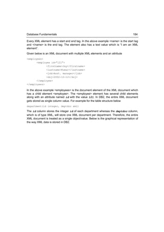 Database Fundamentals                                                                184

Every XML element has a start and end tag. In the above example <name> is the start tag
and </name> is the end tag. The element also has a text value which is “I am an XML
element”.
Given below is an XML document with multiple XML elements and an attribute
<employees>
       <employee id=”121”>
              <firstname>Jay</firstname>
              <lastname>Kumar</lastname>
              <job>Asst. manager</job>
              <doj>2002-12-12</doj>
       </employee>
</employees>

In the above example <employees> is the document element of the XML document which
has a child element <employee>. The <employee> element has several child elements
along with an attribute named id with the value 121. In DB2, the entire XML document
gets stored as single column value. For example for the table structure below
department(id integer, deptdoc xml)

The id column stores the integer id of each department whereas the deptdoc column,
which is of type XML, will store one XML document per department. Therefore, the entire
XML document is treated as a single object/value. Below is the graphical representation of
the way XML data is stored in DB2.
 