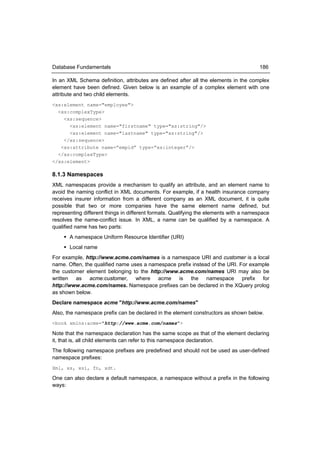 Database Fundamentals                                                                  186

In an XML Schema definition, attributes are defined after all the elements in the complex
element have been defined. Given below is an example of a complex element with one
attribute and two child elements.
<xs:element name="employee">
  <xs:complexType>
    <xs:sequence>
      <xs:element name="firstname" type="xs:string"/>
      <xs:element name="lastname" type="xs:string"/>
    </xs:sequence>
   <xs:attribute name=”empid” type=”xs:integer”/>
  </xs:complexType>
</xs:element>

8.1.3 Namespaces
XML namespaces provide a mechanism to qualify an attribute, and an element name to
avoid the naming conflict in XML documents. For example, if a health insurance company
receives insurer information from a different company as an XML document, it is quite
possible that two or more companies have the same element name defined, but
representing different things in different formats. Qualifying the elements with a namespace
resolves the name-conflict issue. In XML, a name can be qualified by a namespace. A
qualified name has two parts:
     A namespace Uniform Resource Identifier (URI)
     Local name
For example, http://www.acme.com/names is a namespace URI and customer is a local
name. Often, the qualified name uses a namespace prefix instead of the URI. For example
the customer element belonging to the http://www.acme.com/names URI may also be
written as acme:customer, where acme is the namespace prefix for
http://www.acme.com/names. Namespace prefixes can be declared in the XQuery prolog
as shown below.
Declare namespace acme "http://www.acme.com/names"
Also, the namespace prefix can be declared in the element constructors as shown below.
<book xmlns:acme="http://www.acme.com/names">

Note that the namespace declaration has the same scope as that of the element declaring
it, that is, all child elements can refer to this namespace declaration.
The following namespace prefixes are predefined and should not be used as user-defined
namespace prefixes:
Xml, xs, xsi, fn, xdt.

One can also declare a default namespace, a namespace without a prefix in the following
ways:
 
