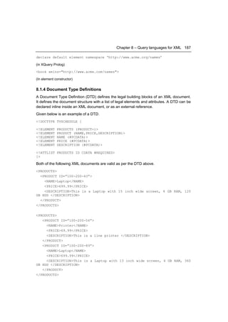 Chapter 8 – Query languages for XML 187

declare default element namespace ‘http://www.acme.org/names’

(in XQuery Prolog)

<book xmlns="http://www.acme.com/names">

(In element constructor)


8.1.4 Document Type Definitions
A Document Type Definition (DTD) defines the legal building blocks of an XML document.
It defines the document structure with a list of legal elements and attributes. A DTD can be
declared inline inside an XML document, or as an external reference.
Given below is an example of a DTD.
<!DOCTYPE TVSCHEDULE [

<!ELEMENT    PRODUCTS (PRODUCT+)>
<!ELEMENT    PRODUCT (NAME,PRICE,DESCRIPTION)>
<!ELEMENT    NAME (#PCDATA)>
<!ELEMENT    PRICE (#PCDATA)>
<!ELEMENT    DESCRIPTION (#PCDATA)>

<!ATTLIST PRODUCTS ID CDATA #REQUIRED>
]>

Both of the following XML documents are valid as per the DTD above.
<PRODUCTS>
  <PRODUCT ID=”100-200-43”>
    <NAME>Laptop</NAME>
    <PRICE>699.99</PRICE>
    <DESCRIPTION>This is a Laptop with 15 inch wide screen, 4 GB RAM, 120
GB HDD </DESCRIPTION>
  </PRODUCT>
</PRODUCTS>

<PRODUCTS>
   <PRODUCT ID=”100-200-56”>
     <NAME>Printer</NAME>
     <PRICE>69.99</PRICE>
     <DESCRIPTION>This is a line printer </DESCRIPTION>
   </PRODUCT>
   <PRODUCT ID=”100-200-89”>
     <NAME>Laptop</NAME>
     <PRICE>699.99</PRICE>
     <DESCRIPTION>This is a Laptop with 13 inch wide screen, 4 GB RAM, 360
GB HDD </DESCRIPTION>
   </PRODUCT>
</PRODUCTS>
 