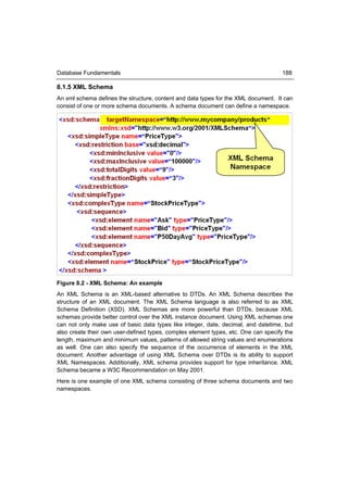 Database Fundamentals                                                               188

8.1.5 XML Schema
An xml schema defines the structure, content and data types for the XML document. It can
consist of one or more schema documents. A schema document can define a namespace.




Figure 8.2 - XML Schema: An example
An XML Schema is an XML-based alternative to DTDs. An XML Schema describes the
structure of an XML document. The XML Schema language is also referred to as XML
Schema Definition (XSD). XML Schemas are more powerful than DTDs, because XML
schemas provide better control over the XML instance document. Using XML schemas one
can not only make use of basic data types like integer, date, decimal, and datetime, but
also create their own user-defined types, complex element types, etc. One can specify the
length, maximum and minimum values, patterns of allowed string values and enumerations
as well. One can also specify the sequence of the occurrence of elements in the XML
document. Another advantage of using XML Schema over DTDs is its ability to support
XML Namespaces. Additionally, XML schema provides support for type inheritance. XML
Schema became a W3C Recommendation on May 2001.
Here is one example of one XML schema consisting of three schema documents and two
namespaces.
 