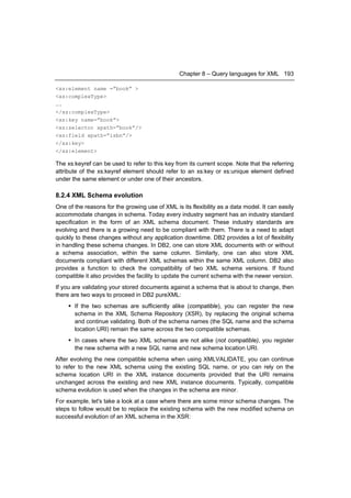 Chapter 8 – Query languages for XML 193

<xs:element name =”book” >
<xs:complexType>
….
</xs:complexType>
<xs:key name=”book”>
<xs:selector xpath=”book”/>
<xs:field xpath=”isbn”/>
</xs:key>
</xs:element>

The xs:keyref can be used to refer to this key from its current scope. Note that the referring
attribute of the xs:keyref element should refer to an xs:key or xs:unique element defined
under the same element or under one of their ancestors.

8.2.4 XML Schema evolution
One of the reasons for the growing use of XML is its flexibility as a data model. It can easily
accommodate changes in schema. Today every industry segment has an industry standard
specification in the form of an XML schema document. These industry standards are
evolving and there is a growing need to be compliant with them. There is a need to adapt
quickly to these changes without any application downtime. DB2 provides a lot of flexibility
in handling these schema changes. In DB2, one can store XML documents with or without
a schema association, within the same column. Similarly, one can also store XML
documents compliant with different XML schemas within the same XML column. DB2 also
provides a function to check the compatibility of two XML schema versions. If found
compatible it also provides the facility to update the current schema with the newer version.
If you are validating your stored documents against a schema that is about to change, then
there are two ways to proceed in DB2 pureXML:
      If the two schemas are sufficiently alike (compatible), you can register the new
       schema in the XML Schema Repository (XSR), by replacing the original schema
       and continue validating. Both of the schema names (the SQL name and the schema
       location URI) remain the same across the two compatible schemas.
      In cases where the two XML schemas are not alike (not compatible), you register
       the new schema with a new SQL name and new schema location URI.
After evolving the new compatible schema when using XMLVALIDATE, you can continue
to refer to the new XML schema using the existing SQL name, or you can rely on the
schema location URI in the XML instance documents provided that the URI remains
unchanged across the existing and new XML instance documents. Typically, compatible
schema evolution is used when the changes in the schema are minor.
For example, let's take a look at a case where there are some minor schema changes. The
steps to follow would be to replace the existing schema with the new modified schema on
successful evolution of an XML schema in the XSR:
 