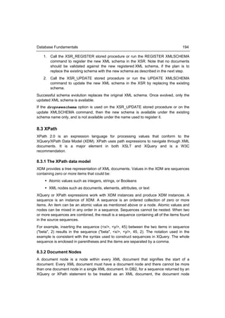 Database Fundamentals                                                                194

    1. Call the XSR_REGISTER stored procedure or run the REGISTER XMLSCHEMA
       command to register the new XML schema in the XSR. Note that no documents
       should be validated against the new registered XML schema, if the plan is to
       replace the existing schema with the new schema as described in the next step.
    2. Call the XSR_UPDATE stored procedure or run the UPDATE XMLSCHEMA
       command to update the new XML schema in the XSR by replacing the existing
       schema.
Successful schema evolution replaces the original XML schema. Once evolved, only the
updated XML schema is available.
If the dropnewschema option is used on the XSR_UPDATE stored procedure or on the
update XMLSCHEMA command, then the new schema is available under the existing
schema name only, and is not available under the name used to register it.


8.3 XPath
XPath 2.0 is an expression language for processing values that conform to the
XQuery/XPath Data Model (XDM). XPath uses path expressions to navigate through XML
documents. It is a major element in both XSLT and XQuery and is a W3C
recommendation.

8.3.1 The XPath data model
XDM provides a tree representation of XML documents. Values in the XDM are sequences
containing zero or more items that could be:
     Atomic values such as integers, strings, or Booleans
     XML nodes such as documents, elements, attributes, or text
XQuery or XPath expressions work with XDM instances and produce XDM instances. A
sequence is an instance of XDM. A sequence is an ordered collection of zero or more
items. An item can be an atomic value as mentioned above or a node. Atomic values and
nodes can be mixed in any order in a sequence. Sequences cannot be nested. When two
or more sequences are combined, the result is a sequence containing all of the items found
in the source sequences.
For example, inserting the sequence (<x/>, <y/>, 45) between the two items in sequence
("beta", 2) results in the sequence ("beta", <x/>, <y/>, 45, 2). The notation used in the
example is consistent with the syntax used to construct sequences in XQuery. The whole
sequence is enclosed in parentheses and the items are separated by a comma.

8.3.2 Document Nodes
A document node is a node within every XML document that signifies the start of a
document. Every XML document must have a document node and there cannot be more
than one document node in a single XML document. In DB2, for a sequence returned by an
XQuery or XPath statement to be treated as an XML document, the document node
 