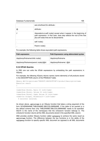 Database Fundamentals                                                                 198

                        axis shorthand for attribute::

@                       attribute::

//                      /descedent-or-self::node() except when it appear in the beginning of
                        path expression. In that case, axes step selects the root of the tree
                        plus all nodes that are its descendents

.                       self::node()

..                      Parent::node()

For example, the following table shows equivalent path expressions.

Path expression                               Path Expression using abbreviated syntax

/dept/emp/firstname/child::node()             /dept/emp/firstname

/dept/emp//firstname/parent::node()/@id       /dept/emp/firstname/../@id

8.3.6 XPath Queries
In DB2 one can write the XPath expressions by embedding the path expressions in
XQuery.
For example, the following XQuery returns names (name elements) of all products stored
in the DESCRIPTION column of the PRODUCT table.
XQuery db2-fn:xmlcolumn('PRODUCT.DESCRIPTION')/product/description/name
Execution result
1
------------------------------------------------------
<name>Snow Shovel, Basic 22 inch</name>
<name>Snow Shovel, Deluxe 24 inch</name>
<name>Snow Shovel, Super Deluxe 26 inch</name>
<name>Ice Scraper, Windshield 4 inch</name>
  4 record(s) selected.


As shown above, xmlcolumn is an XQuery function that takes a string argument of the
form SCHEMANAME.TABLENAME.XMLCOLUMNNAME. If the table to be queried is in
the default schema then only TABLENAME.XMLCOLUMNNAME needs to be specified.
Db2-fn is the name of the namespace that the xmlcolumn function belongs to. The
xmlcolumn function returns all the XML documents stored in the specified XML column.
DB2 provides another XQuery function called sqlquery to achieve the same result as
xmlcolumn function. The difference between the two functions is in the ability of the
sqlquery function to specify specific XML document as opposed to all XML documents
 
