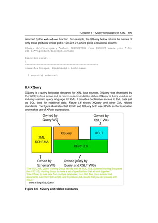 Chapter 8 – Query languages for XML 199

returned by the xmlcolumn function. For example, the XQuery below returns the names of
only those products whose pid is 100-201-01, where pid is a relational column.
XQuery db2-fn:sqlquery("select DESCRIPTION from PRODUCT where pid= '100-
201-01'")/product/description/name

Execution result :
1
---------------------------------------------------
<name>Ice Scraper, Windshield 4 inch</name>

  1 record(s) selected.




8.4 XQuery
XQuery is a query language designed for XML data sources. XQuery was developed by
the W3C working group and is now in recommendation status. XQuery is being used as an
industry standard query language for XML. It provides declarative access to XML data just
as SQL does for relational data. Figure 8.6 shows XQuery and other XML related
standards. The figure illustrates that XPath and XQuery both use XPath as the foundation
and makes use of XPath expressions.




Figure 8.6 - XQuery and related standards
 