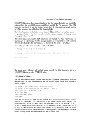 Chapter 8 – Query languages for XML 201

DESCRIPTION column. During each iteration of the “for” clause, $x holds one item (XDM
instance) from the set of XML documents XQuery variable $p. For example, if the XML
document bound with $x has four product names, then all the product names will become
part of the sequence and will be bound to the variable $p.
The “where” clause is similar to the where clause in SQL and filters the result set based on
the given predicate. In the given example, the where clause selects only those products
whose price is less than “3”.
The “return” clause specifies the XDM instance to be returned. The XDM instance can be
returned just as it comes out from the query evaluation or by combination with additional
elements constructed in the return clause,. An example of this can be seen above.
Given below are a few more examples of XQuery FLWOR:
1. XQuery for $i in (1 to 3) return $i
              OR
2. XQuery for $x in db2-fn:xmlcolumn(‘PRODUCT.DESCRIPTION’)//text()

Execution Result
1
-----
1
2
3

The above query will return all the text nodes from all the XML documents stored in
DESCRIPTION column of the PRODUCT table.

8.4.3 Joins in XQuery
One can also have joins over multiple XML sources in XQuery. This is useful when we
need to query XML data from more than one XML column. Given below, is an example of
joins in XQuery.
for $book in db2-fn:xmlcolumn('BOOKS.DOC')/book
for $entry in db2-fn:xmlcolumn('REVIEWS.DOC')/entry
where $book/title = $entry/title
return <review>
{$entry/review/text()}
</review>;

Here, the join is over two XML columns named DOC from two different tables, namely,
BOOKS and REVIEWS. The DOC column in the BOOKS table, stores all the basic
information about books, like, title, author and price of the book in XML format. The DOC
column of the REVIEWS table, stores the review information of the books like the title of
the book and the reviewers of the book along with the review description itself. The above
XQuery returns the review information (text nodes only) about only those books for which
there is an entry in both the BOOKS table and the REVIEWS table.
 