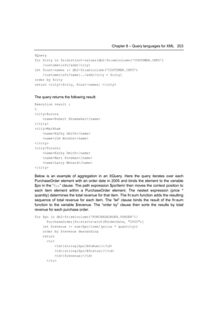 Chapter 8 – Query languages for XML 203

XQuery
for $city in fn:distinct-values(db2-fn:xmlcolumn('CUSTOMER.INFO')
    /customerinfo/addr/city)
let $cust-names := db2-fn:xmlcolumn('CUSTOMER.INFO')
    /customerinfo/name[../addr/city = $city]
order by $city
return <city>{$city, $cust-names} </city>


The query returns the following result:
Execution result :
1
<city>Aurora
    <name>Robert Shoemaker</name>
</city>
<city>Markham
    <name>Kathy Smith</name>
    <name>Jim Noodle</name>
</city>
<city>Toronto
    <name>Kathy Smith</name>
    <name>Matt Foreman</name>
    <name>Larry Menard</name>
</city>

Below is an example of aggregation in an XQuery. Here the query iterates over each
PurchaseOrder element with an order date in 2005 and binds the element to the variable
$po in the “for” clause. The path expression $po/item/ then moves the context position to
each item element within a PurchaseOrder element. The nested expression (price *
quantity) determines the total revenue for that item. The fn:sum function adds the resulting
sequence of total revenue for each item. The “let” clause binds the result of the fn:sum
function to the variable $revenue. The “order by” clause then sorts the results by total
revenue for each purchase order.
for $po in db2-fn:xmlcolumn('PURCHASEORDER.PORDER')/
      PurchaseOrder[fn:starts-with(@OrderDate, "2005")]
    let $revenue := sum($po/item/(price * quantity))
    order by $revenue descending
    return
      <tr>
           <td>{string($po/@PoNum)}</td>
           <td>{string($po/@Status)}</td>
           <td>{$revenue}</td>
      </tr>
 