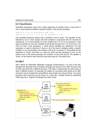 Database Fundamentals                                                                         204

8.4.7 Quantification
Quantified expressions return true or false depending on whether some or every item in
one or more sequence satisfies a specific condition. Here are two examples:
some $i in (1 to 10) satisfies $i mod 7 eq 0
every $i in (1 to 5) , $j in (6, 10) satisfies $i < $j

The quantified expression begins with a quantifier: some or every. The quantifier is then
followed by one or more clauses that bind variables to sequences that are returned by
expressions. In our first example, $i is the variable and (1 to 10) is the sequence. In the
second example we have two variables $i and $j that are bound to (1 to 5) and (6 to 10).
Then we have a test expression, in which bound variables are referenced. The test
expression is used to determine if some or all of the bound variables satisfy a specific
condition. In our first example, the condition is if $i mod 7 is equal to 0. The qualifier for this
expression is “some”, and there is a value for which the test expression is true, so the
result is true. In the second example, the condition is if $i is less than $j. The qualifier is
“every”, so we check to see if every $i is less than every $j. The result is true.


8.5 XSLT
XSLT stands for eXtensible Stylesheet Language Transformations. It is part of the XSL
standard and describes how to transform (change) the structure of an XML document into
an XML document with a different structure. This helps in representing the same piece of
data in different formats. For example, the details of a purchase order stored as an XML
document can be transformed using different style sheets into various formats. The same
purchase order document can be shown on a web site in tabular format by embedding
HTML tags into it. Figure 8.7 illustrates how XSLT works.
 