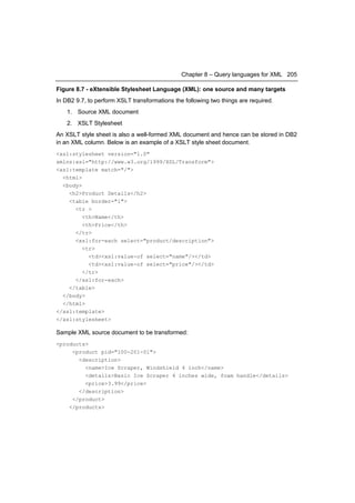 Chapter 8 – Query languages for XML 205

Figure 8.7 - eXtensible Stylesheet Language (XML): one source and many targets
In DB2 9.7, to perform XSLT transformations the following two things are required.
    1. Source XML document
    2. XSLT Stylesheet
An XSLT style sheet is also a well-formed XML document and hence can be stored in DB2
in an XML column. Below is an example of a XSLT style sheet document.
<xsl:stylesheet version="1.0"
xmlns:xsl="http://www.w3.org/1999/XSL/Transform">
<xsl:template match="/">
  <html>
  <body>
    <h2>Product Details</h2>
    <table border="1">
      <tr >
         <th>Name</th>
         <th>Price</th>
      </tr>
      <xsl:for-each select="product/description">
         <tr>
           <td><xsl:value-of select="name"/></td>
           <td><xsl:value-of select="price"/></td>
         </tr>
      </xsl:for-each>
    </table>
  </body>
  </html>
</xsl:template>
</xsl:stylesheet>

Sample XML source document to be transformed:
<products>
     <product pid="100-201-01">
       <description>
         <name>Ice Scraper, Windshield 4 inch</name>
         <details>Basic Ice Scraper 4 inches wide, foam handle</details>
         <price>3.99</price>
       </description>
     </product>
    </products>
 