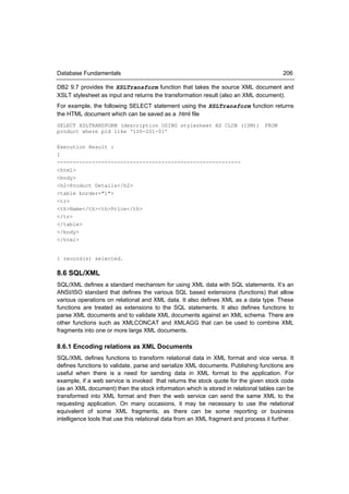 Database Fundamentals                                                                   206

DB2 9.7 provides the XSLTransform function that takes the source XML document and
XSLT stylesheet as input and returns the transformation result (also an XML document).
For example, the following SELECT statement using the XSLTransform function returns
the HTML document which can be saved as a .html file
SELECT XSLTRANSFORM (description USING stylesheet AS CLOB (10M)) FROM
product where pid like ‘100-201-01’

Execution Result :
1
----------------------------------------------------------
<html>
<body>
<h2>Product Details</h2>
<table border="1">
<tr>
<th>Name</th><th>Price</th>
</tr>
</table>
</body>
</html>


1 record(s) selected.

8.6 SQL/XML
SQL/XML defines a standard mechanism for using XML data with SQL statements. It’s an
ANSI/ISO standard that defines the various SQL based extensions (functions) that allow
various operations on relational and XML data. It also defines XML as a data type. These
functions are treated as extensions to the SQL statements. It also defines functions to
parse XML documents and to validate XML documents against an XML schema. There are
other functions such as XMLCONCAT and XMLAGG that can be used to combine XML
fragments into one or more large XML documents.

8.6.1 Encoding relations as XML Documents
SQL/XML defines functions to transform relational data in XML format and vice versa. It
defines functions to validate, parse and serialize XML documents. Publishing functions are
useful when there is a need for sending data in XML format to the application. For
example, if a web service is invoked that returns the stock quote for the given stock code
(as an XML document) then the stock information which is stored in relational tables can be
transformed into XML format and then the web service can send the same XML to the
requesting application. On many occasions, it may be necessary to use the relational
equivalent of some XML fragments, as there can be some reporting or business
intelligence tools that use this relational data from an XML fragment and process it further.
 