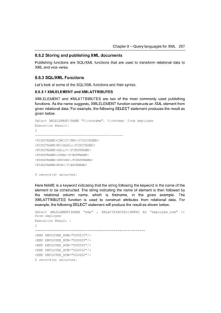 Chapter 8 – Query languages for XML 207

8.6.2 Storing and publishing XML documents
Publishing functions are SQL/XML functions that are used to transform relational data to
XML and vice versa.

8.6.3 SQL/XML Functions
Let’s look at some of the SQL/XML functions and their syntax.
8.6.3.1 XMLELEMENT and XMLATTRIBUTES
XMLELEMENT and XMLATTRIBUTES are two of the most commonly used publishing
functions. As the name suggests, XMLELEMENT function constructs an XML element from
given relational data. For example, the following SELECT statement produces the result as
given below.
Select XMLELEMENT(NAME "firstname", firstnme) from employee
Execution Result:
1
--------------------------------------------
<FIRSTNAME>CHRISTINE</FIRSTNAME>
<FIRSTNAME>MICHAEL</FIRSTNAME>
<FIRSTNAME>SALLY</FIRSTNAME>
<FIRSTNAME>JOHN</FIRSTNAME>
<FIRSTNAME>IRVING</FIRSTNAME>
<FIRSTNAME>EVA</FIRSTNAME>

6 record(s) selected.


Here NAME is a keyword indicating that the string following the keyword is the name of the
element to be constructed. The string indicating the name of element is then followed by
the relational column name, which is firstname, in the given example. The
XMLATTRIBUTES function is used to construct attributes from relational data. For
example, the following SELECT statement will produce the result as shown below.
Select XMLELEMENT(NAME "emp" , XMLATTRIBUTES(EMPNO AS "employee_num" ))
from employee
Execution Result :
1
-------------------------------------------------------
<EMP EMPLOYEE_NUM="000010"/>
<EMP EMPLOYEE_NUM="000020"/>
<EMP EMPLOYEE_NUM="000030"/>
<EMP EMPLOYEE_NUM="000050"/>
<EMP EMPLOYEE_NUM="000060"/>
6 record(s) selected.
 