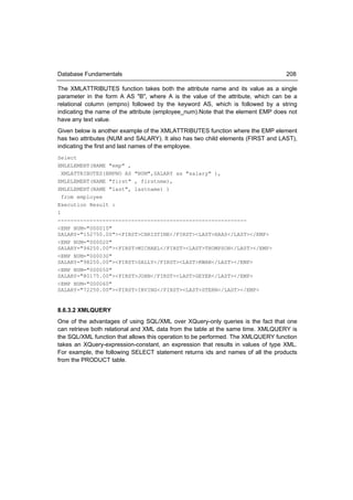 Database Fundamentals                                                             208

The XMLATTRIBUTES function takes both the attribute name and its value as a single
parameter in the form A AS "B", where A is the value of the attribute, which can be a
relational column (empno) followed by the keyword AS, which is followed by a string
indicating the name of the attribute (employee_num).Note that the element EMP does not
have any text value.
Given below is another example of the XMLATTRIBUTES function where the EMP element
has two attributes (NUM and SALARY). It also has two child elements (FIRST and LAST),
indicating the first and last names of the employee.
Select
XMLELEMENT(NAME "emp" ,
  XMLATTRIBUTES(EMPNO AS "NUM",SALARY as "salary" ),
XMLELEMENT(NAME "first" , firstnme),
XMLELEMENT(NAME "last", lastname) )
  from employee
Execution Result :
1
-----------------------------------------------------------
<EMP NUM="000010"
SALARY="152750.00"><FIRST>CHRISTINE</FIRST><LAST>HAAS</LAST></EMP>
<EMP NUM="000020"
SALARY="94250.00"><FIRST>MICHAEL</FIRST><LAST>THOMPSON</LAST></EMP>
<EMP NUM="000030"
SALARY="98250.00"><FIRST>SALLY</FIRST><LAST>KWAN</LAST></EMP>
<EMP NUM="000050"
SALARY="80175.00"><FIRST>JOHN</FIRST><LAST>GEYER</LAST></EMP>
<EMP NUM="000060"
SALARY="72250.00"><FIRST>IRVING</FIRST><LAST>STERN</LAST></EMP>


8.6.3.2 XMLQUERY
One of the advantages of using SQL/XML over XQuery-only queries is the fact that one
can retrieve both relational and XML data from the table at the same time. XMLQUERY is
the SQL/XML function that allows this operation to be performed. The XMLQUERY function
takes an XQuery-expression-constant, an expression that results in values of type XML.
For example, the following SELECT statement returns ids and names of all the products
from the PRODUCT table.
 