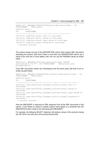 Chapter 8 – Query languages for XML 209

SELECT pid , XMLQUERY('$DESCRIPTION/product/description/name'            ) AS
"PRODUCTNAME"    FROM product
Execution Result :
PID        PRODUCTNAME
------------------------------------------------------------
100-100-01 <name>Snow Shovel, Basic 22 inch</name>
100-101-01 <name>Snow Shovel, Deluxe 24 inch</name>
100-103-01 <name>Snow Shovel, Super Deluxe 26 inch</name>
100-201-01 <name>Ice Scraper, Windshield 4 inch</name>
  4 record(s) selected.



The product names are part of the DESCRIPTION column that contains XML documents
describing the product. Note that if there is more than one DESCRIPTION column (as a
result of join over two or more tables), then one can use the PASSING clause as shown
below.
SELECT pid , XMLQUERY('$D/product/description/name' PASSING
prod.description as "D" ) AS "PRODUCTNAME"     FROM product prod,
purchaseorder po

If the XML documents contain any namespaces then the same query will have to be re-
written as given below.
SELECT pid , XMLQUERY('$DESCRIPTION/*:product/*:description/*:name' ) AS
"PRODUCTNAME"     FROM product
Execution Result :
PID         PRODUCTNAME
--------------------------------------------------------------------
100-100-01 <name xmlns="http://posample.org">Snow Shovel, Basic 22
inch</name>
100-101-01 <name xmlns="http://posample.org">Snow Shovel, Deluxe 24
inch</name>
100-103-01 <name xmlns="http://posample.org">Snow Shovel, Super Deluxe 26
inch</name>
100-201-01 <name xmlns="http://posample.org">Ice Scraper, Windshield 4
inch</name>
  4 record(s) selected.

Here the XMLQUERY is returning an XML sequence from all the XML documents in that
column. If one wishes to retrieve a specific product name based on a predicate then the
XMLEXISTS function needs to be used along with XMLQUERY.
For example, the following SELECT statement will retrieve names of the products having
pid 100-103-01 and with price of the product being 49.99
 