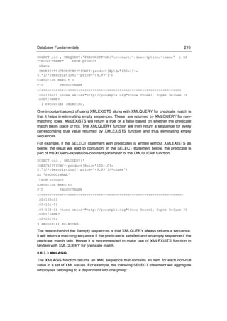 Database Fundamentals                                                                   210

SELECT pid , XMLQUERY('$DESCRIPTION/*:product/*:description/*:name' ) AS
"PRODUCTNAME"     FROM product
 where
 XMLEXISTS(‘$DESCRIPTION/*:product[@pid="100-103-
01"]/*:description[*:price="49.99"]’)
Execution Result :
PID         PRODUCTNAME
----------------------------------------------------------------------
100-103-01 <name xmlns="http://posample.org">Snow Shovel, Super Deluxe 26
inch</name>
  1 record(s) selected.

One important aspect of using XMLEXISTS along with XMLQUERY for predicate match is
that it helps in eliminating empty sequences. These are returned by XMLQUERY for non-
matching rows. XMLEXISTS will return a true or a false based on whether the predicate
match takes place or not. The XMLQUERY function will then return a sequence for every
corresponding true value returned by XMLEXISTS function and thus eliminating empty
sequences.
For example, if the SELECT statement with predicates is written without XMLEXISTS as
below, the result will lead to confusion. In the SELECT statement below, the predicate is
part of the XQuery-expression-constant parameter of the XMLQUERY function
SELECT pid , XMLQUERY('
$DESCRIPTION/*:product[@pid="100-103-
01"]/*:description[*:price="49.99"]/*:name')
AS "PRODUCTNAME"
 FROM product
Execution Result:
PID         PRODUCTNAME
-----------------------------------------------------------------------
100-100-01
100-101-01
100-103-01 <name xmlns="http://posample.org">Snow Shovel, Super Deluxe 26
inch</name>
100-201-01
4 record(s) selected.

The reason behind the 3 empty sequences is that XMLQUERY always returns a sequence.
It will return a matching sequence if the predicate is satisfied and an empty sequence if the
predicate match fails. Hence it is recommended to make use of XMLEXISTS function in
tandem with XMLQUERY for predicate match.
8.6.3.3 XMLAGG
The XMLAGG function returns an XML sequence that contains an item for each non-null
value in a set of XML values. For example, the following SELECT statement will aggregate
employees belonging to a department into one group:
 