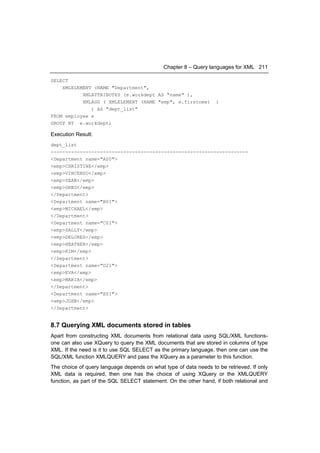 Chapter 8 – Query languages for XML 211

SELECT
    XMLELEMENT (NAME "Department",
           XMLATTRIBUTES (e.workdept AS "name" ),
           XMLAGG ( XMLELEMENT (NAME "emp", e.firstnme)            )
              ) AS "dept_list"
FROM employee e
GROUP BY e.workdept;

Execution Result:
dept_list
--------------------------------------------------------------------
<Department name="A00">
<emp>CHRISTINE</emp>
<emp>VINCENZO</emp>
<emp>SEAN</emp>
<emp>GREG</emp>
</Department>
<Department name="B01">
<emp>MICHAEL</emp>
</Department>
<Department name="C01">
<emp>SALLY</emp>
<emp>DELORES</emp>
<emp>HEATHER</emp>
<emp>KIM</emp>
</Department>
<Department name="D21">
<emp>EVA</emp>
<emp>MARIA</emp>
</Department>
<Department name="E01">
<emp>JOHN</emp>
</Department>


8.7 Querying XML documents stored in tables
Apart from constructing XML documents from relational data using SQL/XML functions-
one can also use XQuery to query the XML documents that are stored in columns of type
XML. If the need is it to use SQL SELECT as the primary language, then one can use the
SQL/XML function XMLQUERY and pass the XQuery as a parameter to this function.
The choice of query language depends on what type of data needs to be retrieved. If only
XML data is required, then one has the choice of using XQuery or the XMLQUERY
function, as part of the SQL SELECT statement. On the other hand, if both relational and
 