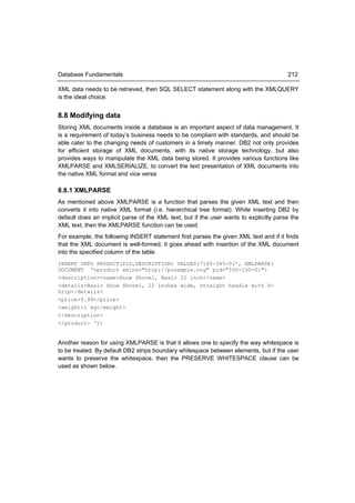 Database Fundamentals                                                                   212

XML data needs to be retrieved, then SQL SELECT statement along with the XMLQUERY
is the ideal choice.


8.8 Modifying data
Storing XML documents inside a database is an important aspect of data management. It
is a requirement of today’s business needs to be compliant with standards, and should be
able cater to the changing needs of customers in a timely manner. DB2 not only provides
for efficient storage of XML documents, with its native storage technology, but also
provides ways to manipulate the XML data being stored. It provides various functions like
XMLPARSE and XMLSERIALIZE, to convert the text presentation of XML documents into
the native XML format and vice versa

8.8.1 XMLPARSE
As mentioned above XMLPARSE is a function that parses the given XML text and then
converts it into native XML format (i.e. hierarchical tree format). While inserting DB2 by
default does an implicit parse of the XML text, but if the user wants to explicitly parse the
XML text, then the XMLPARSE function can be used.
For example, the following INSERT statement first parses the given XML text and if it finds
that the XML document is well-formed, it goes ahead with insertion of the XML document
into the specified column of the table.
INSERT INTO PRODUCT(PID,DESCRIPTION) VALUES(‘100-345-01’, XMLPARSE(
DOCUMENT ‘<product xmlns="http://posample.org" pid="100-100-01">
<description><name>Snow Shovel, Basic 22 inch</name>
<details>Basic Snow Shovel, 22 inches wide, straight handle with D-
Grip</details>
<price>9.99</price>
<weight>1 kg</weight>
</description>
</product> ‘))


Another reason for using XMLPARSE is that it allows one to specify the way whitespace is
to be treated. By default DB2 strips boundary whitespace between elements, but if the user
wants to preserve the whitespace, then the PRESERVE WHITESPACE clause can be
used as shown below.
 