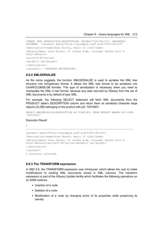 Chapter 8 – Query languages for XML 213

INSERT INTO PRODUCT(PID,DESCRIPTION) VALUES(‘100-345-01’, XMLPARSE(
DOCUMENT ‘<product xmlns="http://posample.org" pid="100-100-01">
<description><name>Snow Shovel, Basic 22 inch</name>
<details>Basic Snow Shovel, 22 inches wide, straight handle with D-
Grip</details>
<price>9.99</price>
<weight>1 kg</weight>
</description>
</product> ‘ PRESERVE WHITESPACE))

8.8.2 XMLSERIALIZE
As the name suggests, the function XMLSERIALIZE is used to serialize the XML tree
structure into string/binary format. It allows the XML tree format to be serialized into
CHAR/CLOB/BLOB formats. This type of serialization is necessary when you need to
manipulate the XML in text format, because any data returned by XQuery from the set of
XML documents is by default of type XML.
For example, the following SELECT statement will fetch XML documents from the
PRODUCT table’s DESCRIPTION column and return them as serialized character large
objects (CLOB) belonging to the product with pid ‘10010001’.
SELECT XMLSERIALIZE(DESCRIPTION AS CLOB(5K)) FROM PRODUCT WHERE PID LIKE
‘10010001’

Execution Result:
1
------------------------------------------------------------------------
<product xmlns="http://posample.org" pid="100-100-01">
<description><name>Snow Shovel, Basic 22 inch</name>
<details>Basic Snow Shovel, 22 inches wide, straight handle with D-
Grip</details><price>9.99</price><weight>1 kg</weight>
</description>
</product>
1 record(s) selected.



8.8.3 The TRANSFORM expression
In DB2 9.5, the TRANSFORM expression was introduced, which allows the user to make
modifications to existing XML documents stored in XML columns. The transform
expression is part of the XQuery Update facility which facilitates the following operations on
an XDM instance.
      Insertion of a node
      Deletion of a node
      Modification of a node by changing some of its properties while preserving its
       identity
 