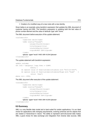 Database Fundamentals                                                                   214

     Creation of a modified copy of a new node with a new identity.
Given below is an example using transform expression that updates the XML document of
customer having cid=1000. The transform expression is updating both the text value of
phone number element and the value of attribute ‘type’ with ‘home’.
The XML document before execution of the update statement:
<customerinfo>
        <name>John Smith</name>
        <addr country=“Canada">
                <street>Fourth</street>
                <city>Calgary</city>
                <state>Alberta</state>
                <zipcode>M1T 2A9</zipcode>
        </addr>
        <phone type="work">963-289-4136</phone>
</customerinfo>

The update statement with transform expression:
update customer
set info = xmlquery( 'copy $new := $INFO
                  modify (
       do replace value of $new/customerinfo/phone with "416-123-4567",
       do replace value of $new/customerinfo/phone/@type with "home"    )
                  return $new')
where cid = 1000;

The XML document after execution of the update statement:
<customerinfo>
        <name>John Smith</name>
        <addr country=“Canada">
                <street>Fourth</street>
                <city>Calgary</city>
                <state>Alberta</state>
                <zipcode>M1T 2A9</zipcode>
        </addr>
        <phone type="work">963-289-4136</phone>
</customerinfo>


8.9 Summary
XML is a very flexible data model and is best suited for certain applications. It is an ideal
choice for applications with changing requirements, evolving schemas and for objects that
are nested or hierarchical in nature. The ability to represent semi-structured data makes
XML a good choice for data exchange and integration from diverse data sources. DB2
 