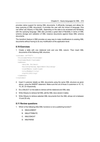 Chapter 8 – Query languages for XML 215

provides native support for storing XML documents. It efficiently manages and allows for
easy querying of XML documents. It provides the user with the choice of language: One
can either use XQuery or SQL/XML, depending on the data to be accessed and familiarity
with the querying language. DB2 also provides a great deal of flexibility in terms of XML
schema storage and validation of XML instance documents against these XML schema
documents.
The transform feature in DB2 provides an easy way to make modifications to existing XML
documents without having to do any modification at the application level.


8.10 Exercises
1. Create a table with one relational (cid) and one XML column. Then insert XML
   documents of the following XML structure.
<customer id=”C62”>
  <firstname>Pete</firstname>
  <lastname>Bush</lastname>
  <address>
       <door>No 34</door>
       <building>Galaxy Apartment</building>
       <road>Meera road</road>
       <city>Mumbai</city>
       <zip>411202</zip>
  </address>
</customer>

2. Insert 5 customer details as XML documents using the same XML structure as given
   above, using the INSERT statement. Make sure the cid of those 5 customers is 10, 13,
   15, 20, 23 respectively.
3. Do a SELECT on the table to retrieve all the relational and XML data.
4. Write XQuery to retrieve full XML (all the XML docs stored in table).
5. Write XQuery to retrieve selected XML documents from the XML whose cid is between
   10 and 20 only


8.11 Review questions
1. Which of the following SQL/XML functions is not a publishing function?
        A. XMLELEMENT
        B. XMLATTRIBUTE
        C. XMLCONCAT
        D. XMLPARSE
 