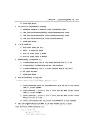 Chapter 8 – Query languages for XML 217

       D. None of the Above
3. XML parsing is the process of converting
       A. Relational data from its relational format to hierarchical format
       B. XML data from its serialized string format to its hierarchical format
       C. XML data from its hierarchical format to its serialized string format
       D. XML data from its hierarchical format to relational format
       E. None of the above
4. FLWOR stands for:
       A. For, Lower, Where, Or, Run
       B. From, Let, Where, Or, Reset
       C. For, Let, Where, Order by, Reset
       D. For, Let, Where, Order by, Return
5. When invoking XQuery within SQL
       A. Care should be taken since XQuery is case sensitive while SQL is not.
       B. Care should not be taken since both are case insensitive.
       C. Care should be taken since SQL is case sensitive, while XQuery is not.
       D. No care is required.
       E. None of the above
6. What is the following XQuery doing
 " xquery db2-fn:xmlcolumn('NNXML1.XMLCOL')/a/b "


       A. retrieve element b, which is a child of element a, from the XML column named
          XMLCOL of table NNXML1
       B. retrieve element a, which is a child of root b, from the XML column named
          XMLCOL of table NNXML1
       C. retrieve element b, which is a child of root a, from the XML column named
          NNXML1 of table XMLCOL
       D. retrieve element a from the XML column named XMLCOL of table NNXML1
7. If the following table has a single XML document in the DOC column as below.
Table description: CONTEST (DOC XML)
       <dept bldg="111">
           <employee id="901">
              <name>Ajit Patil</name>
 