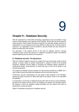 Chapter 9 – Database Security
                                                                                9
With the development of information technology organizations have accumulated a huge
volume of data regarding many aspects of their activities. All this data can be the basis for
critical decisions, which means that data has become an extremely valuable resource for
organizations, so it is necessary to pay close attention to data security. For these reasons,
everyone in an organization must be sensitive to security threats and take measures to
protect the data within their domains.
Our discussion in this chapter will be on the need for database security, concepts
underlying access control and security in a database management system and different
aspects regarding security policies and procedures.


9.1 Database security: The big picture
Often the problems related to security are complex and may involve legal, social or ethical
aspects, or issues related to policies implemented or related to control of the physical
equipment. Database security relates to protecting the database against intentional or
unintentional threats, using elements of control that may or may not be based on the
computing equipment.
The analysis of database security includes not only services provided by a DBMS, but a
wider range of issues associated with database and the environment security.
Furthermore, security considerations not only apply to data contained in the database,
because the gaps of security can affect other parts of the system, which in turn may affect
the database.
In consequence, by focusing on database security alone will not ensure a secure database.
All parts of the system must be secure: the database, the network, the operating system,
the building in which the database resides physically and the persons who have an
opportunity to access the system.
Figure 9.1 illustrates the big picture of database security.
 