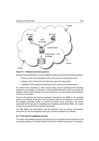 Database Fundamentals                                                                  222

                                                                    Threats




             DB Client                      DB Client
                                  ….
                                Data
                              Encryption


                                           Authentication


                                       Authorization    and
                                       privileges



                                                                   Threats

 Threats

Figure 9.1 – Database security big picture
Designing and implementing a secure database involves achieving the following objectives:
     Privacy, which means that data should not be known by unauthorized users;
     Integrity, which means that only authorized users can change data;
     Availability, which means that authorized users should not be denied access;
To achieve these objectives, a clear security policy must be developed that describes
measures to be imposed. In particular, it must be determined which users can access the
database, and to which data they can access. Moreover, we must specify which operations
can be run on the data.
Then we will call upon the security mechanism provided by the DBMS or the operating
system. Any external mechanism, such as securing access to the building or room where
the database physically resides, is beyond the scope of this discussion. The person
responsible for the security of a database is the database administrator (DBA), who needs
to take into account the various threats to the system.
The DBA defines the authorization rules that determine who can access the database,
what parts of it can be accessed by each user, and which operations are allowed.

9.1.1 The need for database security
The reason that database security has become such an important issue is because of the
increasing quantities of crucially important data that is collected and stored on computers.
 