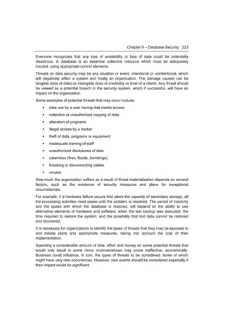 Chapter 9 – Database Security 223

Everyone recognizes that any loss of availability or loss of data could be potentially
disastrous. A database is an essential collective resource which must be adequately
insured, using appropriate control elements.
Threats on data security may be any situation or event, intentional or unintentional, which
will negatively affect a system and finally an organization. The damage caused can be
tangible (loss of data) or intangible (loss of credibility or trust of a client). Any threat should
be viewed as a potential breach in the security system, which if successful, will have an
impact on the organization.
Some examples of potential threats that may occur include:
       data use by a user having disk media access
       collection or unauthorized copying of data
       alteration of programs
       illegal access by a hacker
       theft of data, programs or equipment
       inadequate training of staff
       unauthorized disclosures of data
       calamities (fires, floods, bombings)
       breaking or disconnecting cables
       viruses
How much the organization suffers as a result of threat materialization depends on several
factors, such as the existence of security measures and plans for exceptional
circumstances.
For example, if a hardware failure occurs that alters the capacity of secondary storage, all
the processing activities must cease until the problem is resolved. The period of inactivity
and the speed with which the database is restored, will depend on the ability to use
alternative elements of hardware and software; when the last backup was executed; the
time required to restore the system; and the possibility that lost data cannot be restored
and recovered.
It is necessary for organizations to identify the types of threats that they may be exposed to
and initiate plans and appropriate measures, taking into account the cost of their
implementation.
Spending a considerable amount of time, effort and money on some potential threats that
would only result in some minor inconveniences may prove ineffective, economically.
Business could influence, in turn, the types of threats to be considered, some of which
might have very rare occurrences. However, rare events should be considered especially if
their impact would be significant.
 