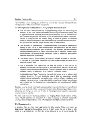 Database Fundamentals                                                                     224

No matter how secure a computing system may seem to be, adequate data security can
only be achieved if the environment is also secure.
The following threats must be addressed in any complete data security plan:
     Theft and fraud. These actions may be perpetrated by people and may or may not
      alter data. In this case, attention should focus on each possible location where data
      or applications reside physically. Concrete physical security must be established so
      that unauthorized persons are unable to gain access to rooms where computers,
      servers, or computer files are located. Using a firewall to protect unauthorized
      access to inappropriate parts of the database through outside communication links,
      is a procedure that will stop people who are intent on theft or fraud.
     Loss of privacy or confidentiality. Confidentiality refers to the need to preserve the
      secrecy of data. This is of major importance for the organization, and the privacy
      concerns need to protect data about individuals. Loss of privacy may lead to loss of
      competitiveness and failure to control privacy may lead to blackmail, bribery, public
      embarrassment, or stealing of user passwords. Some of these may lead to legal
      measures against the organization.
     Loss of data integrity. If data integrity is impacted, data will be invalid or corrupted.
      In this case, an organization may suffer important losses or make wrong decisions
      based on incorrect data.
     Loss of availability. This means that the data, the system, or both, cannot be
      accessed. Sometimes this phenomenon is accompanied by alteration of data and
      may lead to severe operational difficulties. This may arise as a result of sabotage of
      hardware, network or application, or as a result of introducing viruses.
     Accidental losses of data. This may be the result of a human error, or software and
      hardware breaches. To avoid accidental loss of data, an organization should
      establish clear procedures for user authorization, uniform software installation, and
      hardware maintenance. As in any action that involves human beings, some losses
      are inevitable, but it is desirable that the used policies and procedures will lead to
      minimal loss.
Database security aims to minimize losses caused by the events listed above in an efficient
way in terms of cost, and without undue constraints on users. Since computer-based crime
is booming and this type of crime can threaten all the components of a system, appropriate
security measures are vital.
The most used measures to ensure protection and integrity of data include: access control,
views, integrity controls and encryption. It is also necessary to establish appropriate
security policies and procedures, which refer to personnel and physical access control.

9.1.2 Access control
In practice, there are two major approaches to data security. These are known as
discretionary control and mandatory control. In both cases, the unit of data or data
object to be protected can vary from the entire database to one or more records. By
 