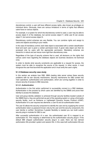 Chapter 9 – Database Security 225

discretionary control, a user will have different access rights, also known as privileges on
individual items. Obviously, there are various limitations in terms of rights that different
users have on various objects.
For example, in a system for which the discretionary control is used, a user may be able to
access object X of the database, but cannot access object Y, while user B can access
object Y, but cannot access object X.
Discretionary control schemes are very flexible. You can combine rights and assign to
users and objects according to your needs.
In the case of mandatory control, each data object is associated with a certain classification
level and each user is given a certain permission level. A given data object can then be
accessed only by users with the appropriate permission. Mandatory schemes are
hierarchic in nature and are hence more rigid than discretionary ones.
Regardless of the type of security scheme that is used, all decisions on the rights that
various users have regarding the database objects are business decisions not technical
ones.
In order to decide what security constraints are applicable to a request for access, the
system must be able to recognize the source of the request. In other words, it must
recognize the user that launched the application and it must verify the user’s rights.

9.1.3 Database security case study
In this section we analyze how DB2, IBM's leading data server solves these security
problems with its own security mechanisms. Security mechanisms for DB2 contain two
main operations: authentication and authorization, which are running together in order to
ensure security of access to DB2 resources.
9.1.3.1. Authentication
Authentication is the first action performed to successfully connect to a DB2 database.
Authentication is the process by which users are identified by the DBMS and prove their
identity to access the database.
User and group identity validation is achieved through security facilities located outside of
the DBMS that is, they are performed as part of the operating system or using a third-party
security facility, such as Kerberos or Lightweight Directory Access Protocol (LDAP).
Authentication of a user requires two elements: a user ID and an authentication token.
The user ID allows the security component to identify the user and by supplying the correct
authentication token (a password known only by the user and the security component), the
user identity is verified. Sometimes if greater flexibility is needed you can build custom
security plug-in modules for DB2 to use.
After successful authentication of a user, the authenticated user ID is mapped to an
authorization ID. This mapping is determined by the authentication security plug-in. If the
default IBM shipped authentication security plug-in is used, there are two derived
authorization IDs provided: system and session IDs. In this case both authorization IDs are
 