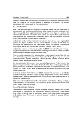 Database Fundamentals                                                                         226

derived in the same way from the user ID and are identical. The system authorization ID is
used for checking the connect privilege to establish a connection. The session
authorization ID is the primary ID for the next connection.
9.1.3.2. Authorization
After a user is authenticated, it is necessary to determine whether that user is authorized to
access certain data or resources. Authorization is the process of granting privileges, which
allows a subject to have legitimate access to a system or an object in a system. The
definition of authorization contains the terms subject and object. The subject refers to a
user or program and the term object addresses a table, a view, an application, procedure
or any other object that can be created in the system.
Authorization control can be implemented by software elements and it can regulate both
systems and objects to which a user has access and what a user can do with them. For
this reason, the authorization is also called access control. For example, a user may be
authorized to read records in a database, but cannot modify or insert a record.
Authorization rules are controls incorporated in the DBMS that restrict the action that user
may take when they access data. DB2 tables and configuration files are used to record the
permissions associated with each authorization name.
When an authenticated user tries to access data, the authorization name of the user and
the set of privileges granted to them, directly or indirectly through a group or a role, are
compared with the recorded permissions. The result of the compare is used to decide
whether to allow or reject the requested access.
For an authorization ID, there are more sources of permissions. Firstly, there are the
permissions granted to the authorization ID directly. Then there are those granted to the
groups and/or roles in which the authorization ID is member. Public permissions are those
granted to a PUBLIC group, while context-sensitive permissions are those granted to a
trusted context role.
In order to perform different tasks, the DBMS requires that each user be specifically,
implicitly, or explicitly authorized. Explicit privileges are granted to a user, a group or a role,
whereas implicit privileges are those acquired through groups to which the user belongs or
through the roles assigned.
DB2 works with three forms of recorded authorization: administrative authority, privileges,
and Label-Based Access Control (LBAC) credentials. A user, a group or a role can have
one or more of these authorizations.
9.1.3.3 Administrative Authority
Administrative authority confers to a person the right to control the database and have the
responsibility for data integrity. DB2 administrative authority is hierarchical. On the highest
level there is SYSADM. Under SYSADM there are two kinds of authorities: instance level
and database level. The levels of authority provide a method of grouping different
privileges.
 