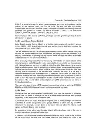 Chapter 9 – Database Security 229

PUBLIC is a special group, for which certain database authorities and privileges can be
granted to and revoked from. This can be done by any user who successfully
authenticates with the DB2 instance. After a database is created the following database
privileges are granted to PUBLIC by default: CONNECT, CREATETAB, BINDADD,
IMPLICIT_SCHEMA, SELECT, UPDATE, EXECUTE, USE.
Users or groups who receive CONTROL privileges can also grant the privilege to some
others users or groups.
9.1.3.5 Label Based Access Control
Label Based Access Control (LBAC) is a flexible implementation of mandatory access
control (MAC). LBAC acts at both the row level and the column level and complete the
discretionary access control (DAC).
The two levels of protection can be used separately or combined. LBAC can be configured
to meet the security needs of each environment. All configurations are performed by a
security administrator by creating security policies which describe the criteria that will be
used to decide who has access to what data.
Once a security policy is established, the security administrator can create objects called
security labels as part of this policy. After a security label is created it can be associated
with individual columns and rows in a table to protect its data. Data protected by a security
label is called protected data. A security administrator allows users access to protected
data by granting them security labels. When a user tries to access protected data, their
security label is compared to the security label protecting the data. It is the way to
determine whether the user is allowed access to data at the column level, row level or both,
or denies access to the data. A security administrator can also grant exemptions to users in
order to allow the access to protected data that the security labels might otherwise prevent
from access. The security labels and exemptions are LBAC credentials and are stored in
the database catalogs.
The main advantage of using LBAC to protect important data is that no authority (SYSDBA,
DBADM, and SECADM) has any inherent privileges to access your data.
9.1.3.6 Roles
In practice there are situations where multiple users must have the same set of privileges.
In this case it is better to manage this set as a whole rather than handle each privilege
separately, so it is appropriate to work with roles.
A database role is an object that groups together one or more privileges or database
authorities. It can be assigned to users, groups, PUBLIC or other roles by a GRANT
statement. For example, we can define a developer role and allow this role to insert,
update and delete data on a set of tables.
By associating a role with a user, the user inherits all the privileges held by the role, in
addition to privileges already held by the user.
A role may control database access at a level of abstraction that is proper to the structure
of the organization, because one can create roles that map directly to those in the
 