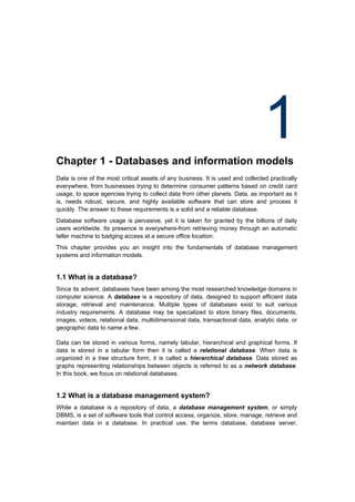 Chapter 1 - Databases and information models
                                                                                1
Data is one of the most critical assets of any business. It is used and collected practically
everywhere, from businesses trying to determine consumer patterns based on credit card
usage, to space agencies trying to collect data from other planets. Data, as important as it
is, needs robust, secure, and highly available software that can store and process it
quickly. The answer to these requirements is a solid and a reliable database.
Database software usage is pervasive, yet it is taken for granted by the billions of daily
users worldwide. Its presence is everywhere-from retrieving money through an automatic
teller machine to badging access at a secure office location.
This chapter provides you an insight into the fundamentals of database management
systems and information models.


1.1 What is a database?
Since its advent, databases have been among the most researched knowledge domains in
computer science. A database is a repository of data, designed to support efficient data
storage, retrieval and maintenance. Multiple types of databases exist to suit various
industry requirements. A database may be specialized to store binary files, documents,
images, videos, relational data, multidimensional data, transactional data, analytic data, or
geographic data to name a few.

Data can be stored in various forms, namely tabular, hierarchical and graphical forms. If
data is stored in a tabular form then it is called a relational database. When data is
organized in a tree structure form, it is called a hierarchical database. Data stored as
graphs representing relationships between objects is referred to as a network database.
In this book, we focus on relational databases.


1.2 What is a database management system?
While a database is a repository of data, a database management system, or simply
DBMS, is a set of software tools that control access, organize, store, manage, retrieve and
maintain data in a database. In practical use, the terms database, database server,
 