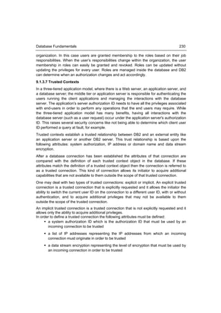 Database Fundamentals                                                                     230

organization. In this case users are granted membership to the roles based on their job
responsibilities. When the user’s responsibilities change within the organization, the user
membership in roles can easily be granted and revoked. Roles can be updated without
updating the privileges for every user. Roles are managed inside the database and DB2
can determine when an authorization changes and act accordingly.
9.1.3.7 Trusted Contexts
In a three-tiered application model, where there is a Web server, an application server, and
a database server; the middle tier or application server is responsible for authenticating the
users running the client applications and managing the interactions with the database
server. The application's server authorization ID needs to have all the privileges associated
with end-users in order to perform any operations that the end users may require. While
the three-tiered application model has many benefits, having all interactions with the
database server (such as a user request) occur under the application server's authorization
ID. This raises several security concerns like not being able to determine which client user
ID performed a query at fault, for example.
Trusted contexts establish a trusted relationship between DB2 and an external entity like
an application server or another DB2 server. This trust relationship is based upon the
following attributes: system authorization, IP address or domain name and data stream
encryption.
After a database connection has been established the attributes of that connection are
compared with the definition of each trusted context object in the database. If these
attributes match the definition of a trusted context object then the connection is referred to
as a trusted connection. This kind of connection allows its initiator to acquire additional
capabilities that are not available to them outside the scope of that trusted connection.
One may deal with two types of trusted connections: explicit or implicit. An explicit trusted
connection is a trusted connection that is explicitly requested and it allows the initiator the
ability to switch the current user ID on the connection to a different user ID, with or without
authentication, and to acquire additional privileges that may not be available to them
outside the scope of the trusted connection.
An implicit trusted connection is a trusted connection that is not explicitly requested and it
allows only the ability to acquire additional privileges.
In order to define a trusted connection the following attributes must be defined:
      a system authorization ID which is the authorization ID that must be used by an
       incoming connection to be trusted
      a list of IP addresses representing the IP addresses from which an incoming
       connection must originate in order to be trusted
      a data stream encryption representing the level of encryption that must be used by
       an incoming connection in order to be trusted
 