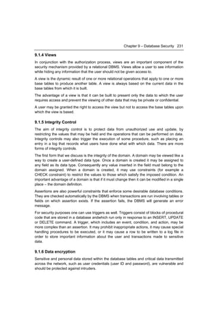 Chapter 9 – Database Security 231

9.1.4 Views
In conjunction with the authorization process, views are an important component of the
security mechanism provided by a relational DBMS. Views allow a user to see information
while hiding any information that the user should not be given access to.
A view is the dynamic result of one or more relational operations that apply to one or more
base tables to produce another table. A view is always based on the current data in the
base tables from which it is built.
The advantage of a view is that it can be built to present only the data to which the user
requires access and prevent the viewing of other data that may be private or confidential.
A user may be granted the right to access the view but not to access the base tables upon
which the view is based.

9.1.5 Integrity Control
The aim of integrity control is to protect data from unauthorized use and update, by
restricting the values that may be held and the operations that can be performed on data.
Integrity controls may also trigger the execution of some procedure, such as placing an
entry in a log that records what users have done what with which data. There are more
forms of integrity controls.
The first form that we discuss is the integrity of the domain. A domain may be viewed like a
way to create a user-defined data type. Once a domain is created it may be assigned to
any field as its data type. Consequently any value inserted in the field must belong to the
domain assigned. When a domain is created, it may use constraints (for example a
CHECK constraint) to restrict the values to those which satisfy the imposed condition. An
important advantage of a domain is that if it must change then it can be modified in a single
place – the domain definition.
Assertions are also powerful constraints that enforce some desirable database conditions.
They are checked automatically by the DBMS when transactions are run involving tables or
fields on which assertion exists. If the assertion fails, the DBMS will generate an error
message.
For security purposes one can use triggers as well. Triggers consist of blocks of procedural
code that are stored in a database andwhich run only in response to an INSERT, UPDATE
or DELETE command. A trigger, which includes an event, condition, and action, may be
more complex than an assertion. It may prohibit inappropriate actions, it may cause special
handling procedures to be executed, or it may cause a row to be written to a log file in
order to store important information about the user and transactions made to sensitive
data.

9.1.6 Data encryption
Sensitive and personal data stored within the database tables and critical data transmitted
across the network, such as user credentials (user ID and password), are vulnerable and
should be protected against intruders.
 