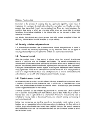 Database Fundamentals                                                                   232

Encryption is the process of encoding data by a particular algorithm, which makes it
impossible for a program to read data without the decryption key. Usually encryption
protects data transmitted through communication lines. There are more techniques for
encoding data, some of which are reversible, while others are irreversible. Irreversible
techniques do not allow knowledge of the original data, but can be used to obtain valid
statistical information.
Any system that provides encryption facilities must also provide adequate routines for
decoding, routines which must be protected by proper security.


9.2 Security policies and procedures
It is mandatory to establish a set of administrative policies and procedures in order to
create a context for effectively implementing security measures. There are two types of
security policies and procedures: personnel controls and physical access controls.

9.2.1 Personnel control
Often the greatest threat to data security is internal rather than external, so adequate
controls of personnel must be developed and followed. The security authorization and
authentication procedures must be enforced by procedures which ensure a selection hiring
process that validate potential employees regarding their backgrounds and capabilities.
Employees should be trained in those aspects of security that are relevant to their jobs and
encouraged to be aware of and follow standard security measures. If an employee should
need to be let go then there should be a set of procedures to remove authorizations and
authentications and to notify other employees about the status change.

9.2.2 Physical access control
An important physical access control is related to limiting access to particular areas within
a building. A proximity access card can be used to gain access to a secured area. In this
case, each access can be recorded in a database. When it is necessary a guest should be
issued badges and escorted in these areas.
Sensitive equipment can be controlled by placement in a secure area. Other equipment
can be locked in a desk or have an alarm attached. Backup data media should be kept in
fireproof data safe or kept outside in a safe location. Procedures must explicitly state a
schedule for moving media or disposing of media, and establish labeling and indexing of
such materials stored.
Lately, new companies are trending towards an increasingly mobile nature of work.
Laptops are very susceptible to theft, which puts data on the laptop at risk. Encryption and
multiple factor authentication can protect data. Antitheft devices, like security cables or
geographical tracking chips, can help determine theft and quickly recover laptops on which
critical data are stored.
 