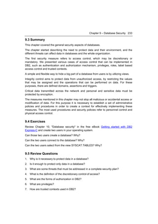 Chapter 9 – Database Security 233

9.3 Summary
This chapter covered the general security aspects of databases.
The chapter started describing the need to protect data and their environment, and the
different threats can affect data in databases and the whole organization.
The first security measure refers to access control, which may be discretionary or
mandatory. We presented various cases of access control that can be implemented in
DB2, such as authentication and authorization mechanism, privileges, roles, label based
access control and trusted contexts.
A simple and flexible way to hide a big part of a database from users is by utilizing views.
Integrity control aims to protect data from unauthorized access, by restricting the values
that may be assigned and the operations that can be performed on data. For these
purposes, there are defined domains, assertions and triggers.
Critical data transmitted across the network and personal and sensitive data must be
protected by encryption.
The measures mentioned in this chapter may not stop all malicious or accidental access or
modification of data. For this purpose it is necessary to establish a set of administrative
policies and procedures in order to create a context for effectively implementing these
measures. The most used procedures and security policies refer to personnel control and
physical access control.


9.4 Exercises
Review Chapter 10, "Database security" in the free eBook Getting started with DB2
Express-C and create two users in your operating system.
Can those two users create a database? Why?
Can the two users connect to the database? Why?
Can the two users select from the view SYSCAT.TABLES? Why?


9.5 Review Questions
1. Why is it necessary to protect data in a database?
2. Is it enough to protect only data in a database?
3. What are some threats that must be addressed in a complete security plan?
4. What is the definition of the discretionary control of access?
5. What are the forms of authorization in DB2?
6. What are privileges?
7. How are trusted contexts used in DB2?
 