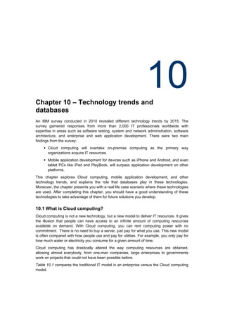 Chapter 10 – Technology trends and
                                                                 10
databases
An IBM survey conducted in 2010 revealed different technology trends by 2015. The
survey garnered responses from more than 2,000 IT professionals worldwide with
expertise in areas such as software testing, system and network administration, software
architecture, and enterprise and web application development. There were two main
findings from the survey:
     Cloud computing will overtake on-premise computing as the primary way
      organizations acquire IT resources.
     Mobile application development for devices such as iPhone and Android, and even
      tablet PCs like iPad and PlayBook, will surpass application development on other
      platforms.
This chapter explores Cloud computing, mobile application development, and other
technology trends, and explains the role that databases play in these technologies.
Moreover, the chapter presents you with a real life case scenario where these technologies
are used. After completing this chapter, you should have a good understanding of these
technologies to take advantage of them for future solutions you develop.


10.1 What is Cloud computing?
Cloud computing is not a new technology, but a new model to deliver IT resources. It gives
the illusion that people can have access to an infinite amount of computing resources
available on demand. With Cloud computing, you can rent computing power with no
commitment. There is no need to buy a server, just pay for what you use. This new model
is often compared with how people use and pay for utilities. For example, you only pay for
how much water or electricity you consume for a given amount of time.
Cloud computing has drastically altered the way computing resources are obtained,
allowing almost everybody, from one-man companies, large enterprises to governments
work on projects that could not have been possible before.
Table 10.1 compares the traditional IT model in an enterprise versus the Cloud computing
model.
 
