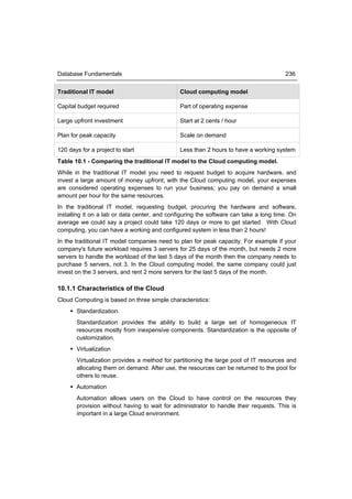 Database Fundamentals                                                                  236


Traditional IT model                           Cloud computing model

Capital budget required                        Part of operating expense

Large upfront investment                       Start at 2 cents / hour

Plan for peak capacity                         Scale on demand

120 days for a project to start                Less than 2 hours to have a working system
Table 10.1 - Comparing the traditional IT model to the Cloud computing model.
While in the traditional IT model you need to request budget to acquire hardware, and
invest a large amount of money upfront; with the Cloud computing model, your expenses
are considered operating expenses to run your business; you pay on demand a small
amount per hour for the same resources.
In the traditional IT model, requesting budget, procuring the hardware and software,
installing it on a lab or data center, and configuring the software can take a long time. On
average we could say a project could take 120 days or more to get started. With Cloud
computing, you can have a working and configured system in less than 2 hours!
In the traditional IT model companies need to plan for peak capacity. For example if your
company's future workload requires 3 servers for 25 days of the month, but needs 2 more
servers to handle the workload of the last 5 days of the month then the company needs to
purchase 5 servers, not 3. In the Cloud computing model, the same company could just
invest on the 3 servers, and rent 2 more servers for the last 5 days of the month.

10.1.1 Characteristics of the Cloud
Cloud Computing is based on three simple characteristics:
      Standardization.
       Standardization provides the ability to build a large set of homogeneous IT
       resources mostly from inexpensive components. Standardization is the opposite of
       customization.
      Virtualization
       Virtualization provides a method for partitioning the large pool of IT resources and
       allocating them on demand. After use, the resources can be returned to the pool for
       others to reuse.
      Automation
       Automation allows users on the Cloud to have control on the resources they
       provision without having to wait for administrator to handle their requests. This is
       important in a large Cloud environment.
 
