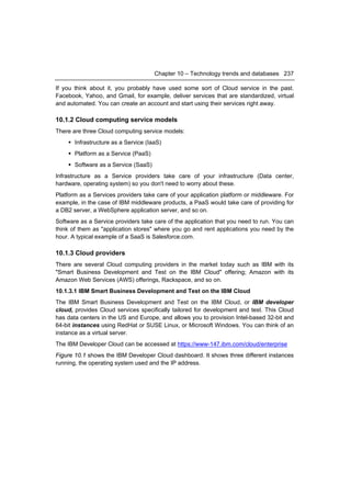 Chapter 10 – Technology trends and databases 237

If you think about it, you probably have used some sort of Cloud service in the past.
Facebook, Yahoo, and Gmail, for example, deliver services that are standardized, virtual
and automated. You can create an account and start using their services right away.

10.1.2 Cloud computing service models
There are three Cloud computing service models:
     Infrastructure as a Service (IaaS)
     Platform as a Service (PaaS)
     Software as a Service (SaaS)
Infrastructure as a Service providers take care of your infrastructure (Data center,
hardware, operating system) so you don't need to worry about these.
Platform as a Services providers take care of your application platform or middleware. For
example, in the case of IBM middleware products, a PaaS would take care of providing for
a DB2 server, a WebSphere application server, and so on.
Software as a Service providers take care of the application that you need to run. You can
think of them as "application stores" where you go and rent applications you need by the
hour. A typical example of a SaaS is Salesforce.com.

10.1.3 Cloud providers
There are several Cloud computing providers in the market today such as IBM with its
"Smart Business Development and Test on the IBM Cloud" offering; Amazon with its
Amazon Web Services (AWS) offerings, Rackspace, and so on.
10.1.3.1 IBM Smart Business Development and Test on the IBM Cloud
The IBM Smart Business Development and Test on the IBM Cloud, or IBM developer
cloud, provides Cloud services specifically tailored for development and test. This Cloud
has data centers in the US and Europe, and allows you to provision Intel-based 32-bit and
64-bit instances using RedHat or SUSE Linux, or Microsoft Windows. You can think of an
instance as a virtual server.
The IBM Developer Cloud can be accessed at https://www-147.ibm.com/cloud/enterprise
Figure 10.1 shows the IBM Developer Cloud dashboard. It shows three different instances
running, the operating system used and the IP address.
 