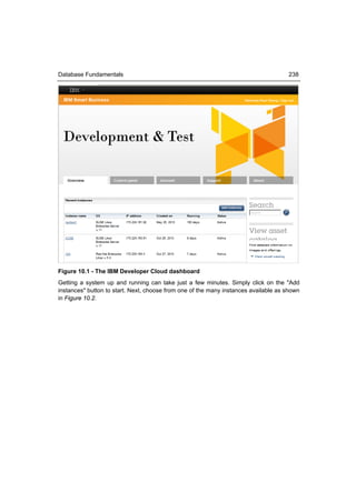 Database Fundamentals                                                                238




Figure 10.1 - The IBM Developer Cloud dashboard
Getting a system up and running can take just a few minutes. Simply click on the "Add
instances" button to start. Next, choose from one of the many instances available as shown
in Figure 10.2.
 