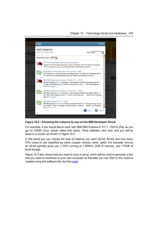 Chapter 10 – Technology trends and databases 239




Figure 10.2 - Choosing the instance to use on the IBM Developer Cloud
For example, if you would like to work with IBM DB2 Express-C 9.7.1 - PAYG (Pay as you
go) on SUSE Linux, simply select that option. Once selected, click next, and you will be
taken to a screen as shown in Figure 10.3
In this panel you can choose the type of instance you want (32-bit, 64-bit) and how many
CPU cores to use classified by name (copper, bronze, silver, gold). For example, bronze
on 32-bit typically gives you 1 CPU running at 1.25GHz, 2GB of memory, and 175GB of
local storage.
Figure 10.3 also shows that you need to input a string, which will be used to generate a key
that you need to download to your own computer so that later you can SSH to the instance
created using ssh software like the free putty.
 