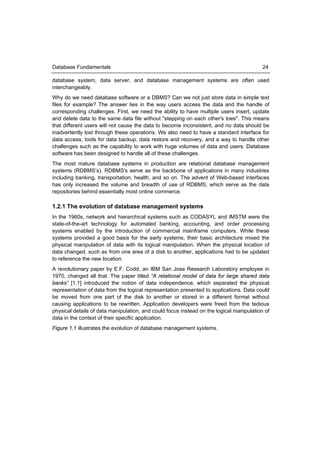 Database Fundamentals                                                                     24

database system, data server, and database management systems are often used
interchangeably.
Why do we need database software or a DBMS? Can we not just store data in simple text
files for example? The answer lies in the way users access the data and the handle of
corresponding challenges. First, we need the ability to have multiple users insert, update
and delete data to the same data file without "stepping on each other's toes". This means
that different users will not cause the data to become inconsistent, and no data should be
inadvertently lost through these operations. We also need to have a standard interface for
data access, tools for data backup, data restore and recovery, and a way to handle other
challenges such as the capability to work with huge volumes of data and users. Database
software has been designed to handle all of these challenges.
The most mature database systems in production are relational database management
systems (RDBMS’s). RDBMS's serve as the backbone of applications in many industries
including banking, transportation, health, and so on. The advent of Web-based interfaces
has only increased the volume and breadth of use of RDBMS, which serve as the data
repositories behind essentially most online commerce.

1.2.1 The evolution of database management systems
In the 1960s, network and hierarchical systems such as CODASYL and IMSTM were the
state-of-the-art technology for automated banking, accounting, and order processing
systems enabled by the introduction of commercial mainframe computers. While these
systems provided a good basis for the early systems, their basic architecture mixed the
physical manipulation of data with its logical manipulation. When the physical location of
data changed, such as from one area of a disk to another, applications had to be updated
to reference the new location.
A revolutionary paper by E.F. Codd, an IBM San Jose Research Laboratory employee in
1970, changed all that. The paper titled “A relational model of data for large shared data
banks” [1.1] introduced the notion of data independence, which separated the physical
representation of data from the logical representation presented to applications. Data could
be moved from one part of the disk to another or stored in a different format without
causing applications to be rewritten. Application developers were freed from the tedious
physical details of data manipulation, and could focus instead on the logical manipulation of
data in the context of their specific application.
Figure 1.1 illustrates the evolution of database management systems.
 