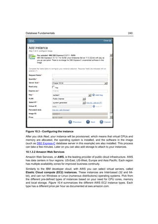 Database Fundamentals                                                                240




Figure 10.3 - Configuring the instance
After you click Next, your instance will be provisioned, which means that virtual CPUs and
memory are allocated, the operating system is installed, and the software in the image
(such as DB2 Express-C database server in this example) are also installed. This process
can take a few minutes. Later on you can also add storage to attach to your instances.
10.1.3.2 Amazon Web Services
Amazon Web Services, or AWS, is the leading provider of public cloud infrastructure. AWS
has data centers in four regions: US-East, US-West, Europe and Asia Pacific. Each region
has multiple availability zones for improved business continuity.
Similarly to the IBM developer cloud, with AWS you can select virtual servers, called
Elastic Cloud compute (EC2) instances. These instances are Intel-based (32 and 64-
bit), and can run Windows or Linux (numerous distributions) operating systems. Pick from
the different pre-defined types of instances based on your need for CPU cores, memory
and local storage. Figure 10.4 summarizes the different AWS EC2 instance types. Each
type has a different price per hour as documented at aws.amazon.com.
 