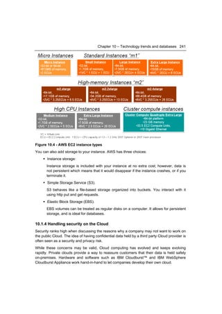 Chapter 10 – Technology trends and databases 241




Figure 10.4 - AWS EC2 instance types
You can also add storage to your instance. AWS has three choices:
      Instance storage:
       Instance storage is included with your instance at no extra cost; however, data is
       not persistent which means that it would disappear if the instance crashes, or if you
       terminate it.
      Simple Storage Service (S3).
       S3 behaves like a file-based storage organized into buckets. You interact with it
       using http put and get requests.
      Elastic Block Storage (EBS).
       EBS volumes can be treated as regular disks on a computer. It allows for persistent
       storage, and is ideal for databases.

10.1.4 Handling security on the Cloud
Security ranks high when discussing the reasons why a company may not want to work on
the public Cloud. The idea of having confidential data held by a third party Cloud provider is
often seen as a security and privacy risk.
While these concerns may be valid, Cloud computing has evolved and keeps evolving
rapidly. Private clouds provide a way to reassure customers that their data is held safely
on-premises. Hardware and software such as IBM Cloudburst™ and IBM WebSphere
Cloudburst Appliance work hand-in-hand to let companies develop their own cloud.
 