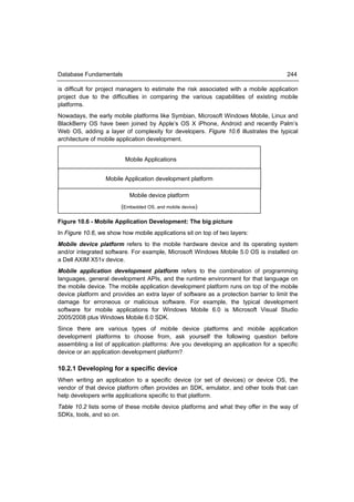 Database Fundamentals                                                                  244

is difficult for project managers to estimate the risk associated with a mobile application
project due to the difficulties in comparing the various capabilities of existing mobile
platforms.
Nowadays, the early mobile platforms like Symbian, Microsoft Windows Mobile, Linux and
BlackBerry OS have been joined by Apple’s OS X iPhone, Android and recently Palm’s
Web OS, adding a layer of complexity for developers. Figure 10.6 illustrates the typical
architecture of mobile application development.


                         Mobile Applications


                  Mobile Application development platform

                           Mobile device platform
                        (Embedded OS, and mobile device)

Figure 10.6 - Mobile Application Development: The big picture
In Figure 10.6, we show how mobile applications sit on top of two layers:
Mobile device platform refers to the mobile hardware device and its operating system
and/or integrated software. For example, Microsoft Windows Mobile 5.0 OS is installed on
a Dell AXIM X51v device.
Mobile application development platform refers to the combination of programming
languages, general development APIs, and the runtime environment for that language on
the mobile device. The mobile application development platform runs on top of the mobile
device platform and provides an extra layer of software as a protection barrier to limit the
damage for erroneous or malicious software. For example, the typical development
software for mobile applications for Windows Mobile 6.0 is Microsoft Visual Studio
2005/2008 plus Windows Mobile 6.0 SDK.
Since there are various types of mobile device platforms and mobile application
development platforms to choose from, ask yourself the following question before
assembling a list of application platforms: Are you developing an application for a specific
device or an application development platform?

10.2.1 Developing for a specific device
When writing an application to a specific device (or set of devices) or device OS, the
vendor of that device platform often provides an SDK, emulator, and other tools that can
help developers write applications specific to that platform.
Table 10.2 lists some of these mobile device platforms and what they offer in the way of
SDKs, tools, and so on.
 