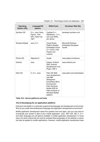 Chapter 10 – Technology trends and databases 245


   Operating         Language/OS           SDKs/Tools            Developer Web Site
  System (OS)          options

Symbian OS         C++, Java, Ruby,      Carbide C++,        developer.symbian.com
                   Python, Perl,         IDE(Nokia) – C++,
                   OPL, Flash Lite,      and Java SDKs,
                   .NET                  per device

Windows Mobile     Java, C++             Visual Studio,      Microsoft Windows
                                         Platform Builder,   Embedded Developer
                                         Embedded Visual     Center
                                         C++ (eVC), Free
                                         Pascal, and
                                         Lazarus

iPhone OS          Objective-C           Xcode               www.apple.com/iphone

Android            Java                  Eclipse, Android    www.android.com
                                         SDK, Android
                                         Development Tool
                                         Plugin, JDK 5

Palm OS            C, C++, Java          Palm OS SDK,        www.palm.com/us/developer
                                         Java development
                                         with IBM
                                         Websphere
                                         EveryPlace Micro
                                         Environment,
                                         Palm Windows
                                         Mobile SDK for
                                         Palm products on
                                         Windows Mobile
                                         platform
Table 10.2 - Device platforms and tools

10.2.2 Developing for an application platform
Everyone has beliefs in a particular programming language and development environment.
Why do you prefer that development language and application development environment?
Mobile application development raises this question time and again, and you may have to
re-evaluate your answer in light of your mobile application .Java, .NET (C#, VB), C, C++,
and other languages are all options available in mobile application development. In some
ways, the same criteria that are used to evaluate these languages on the desktop or server
can also be applied to mobile applications. However, mobile application development does
 
