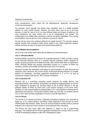 Database Fundamentals                                                                   246

bring considerations, which distort the old desktop/server application development
environment discussions.
For example, Java's strength has always been portability. Java is a widely available
platform on many mobile devices. However, the exact same Java is not on all those
devices. In order for Java to fit on so many different styles and shapes of platforms, the
Java architecture has been broken into a set of configurations and profiles. The
configurations and profiles differ according to device and device capabilities. Thus, writing
to this platform may not get you to the customers you want to capture.
So how will you look at the software platforms for mobile devices? The next two sections
explore several more prevalent mobile device platform and mobile application platform
choices and looks at ways to compare and contrast these platforms.

10.2.3 Mobile device platform
Some of the most widely used mobile device platforms are described below.
10.2.3.1 Windows Mobile
Windows Mobile, derived from Windows CE (originally released in 1996), provides a subset
of the Microsoft Windows APIs on a compact real-time operating system designed for
mobile computing devices and wireless terminals. After several false starts on stand-alone
PDAs, Windows Mobile has enjoyed reasonable success on a number of PDAs and
handsets, perhaps most notably the Motorola Q and some Treo devices.
Microsoft provides the ActiveSync technology for synchronization for both personal and
enterprise users. Moreover, the current version of Microsoft Windows Mobile is a versatile
platform for developers, permitting application development in C or C++ as well as
supporting managed code with the .NET Compact Framework.
10.2.3.2 Symbian OS
Symbian OS is a proprietary operating system designed for mobile devices, with
associated libraries, user interface, frameworks and reference implementations of common
tools, developed by Symbian Ltd. Symbian began its life as EPOC Release 5, the last
software release of EPOC by Psion with a joint venture company of the same name.
Symbian is a very powerful platform programmable in C++ using Symbian’s frameworks for
applications and services. The Symbian platform itself runs Java ME, so Symbian phones
can run both native Symbian applications as well as Java ME applications.
10.2.3.3 iPhone
The iPhone is an internet-connected, multimedia smartphone designed and marketed by
Apple Inc. It is a closed platform, permitting mobile applications only through its robust
WebKit-based Web Browser, Safari. Since its minimal hardware interface lacks a physical
keyboard, the multi-touch screen renders a virtual keyboard when necessary.
The iPhone and iPod Touch SDK uses Objective C, based on the C programming
language. The available IDE for iPhone application development is Xcode, which is a suite
of tools for developing software on Mac OS X developed by Apple.
 